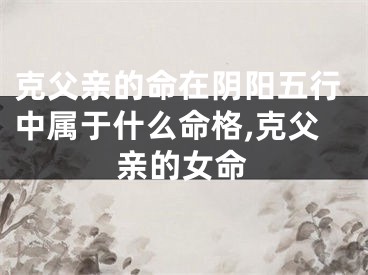 克父亲的命在阴阳五行中属于什么命格,克父亲的女命