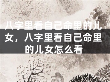 八字里看自己命里的儿女，八字里看自己命里的儿女怎么看