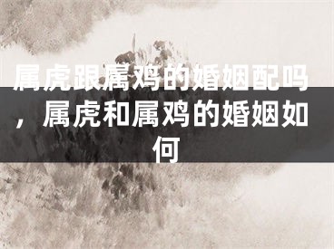 属虎跟属鸡的婚姻配吗,属虎和属鸡的婚姻如何