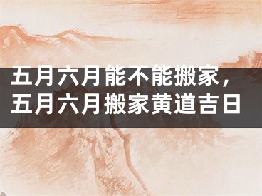五月六月能不能搬家，五月六月搬家黄道吉日