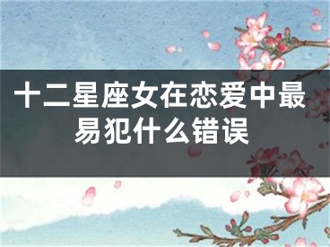 十二星座女在恋爱中最易犯什么错误