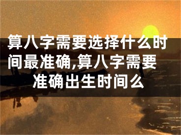 算八字需要选择什么时间最准确,算八字需要准确出生时间么