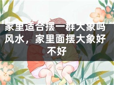 家里适合摆一群大象吗风水,家里面摆大象好不好