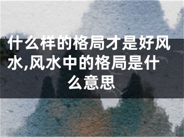 什么样的格局才是好风水,风水中的格局是什么意思