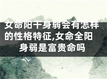 女命阳干身弱会有怎样的性格特征,女命全阳身弱是富贵命吗