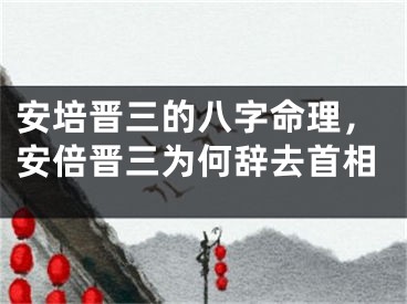 安培晋三的八字命理，安倍晋三为何辞去首相