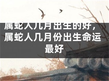 属蛇人几月出生的好，属蛇人几月份出生命运最好