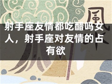 射手座友情都吃醋吗女人，射手座对友情的占有欲