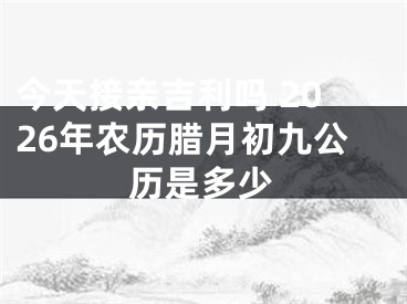 今天接亲吉利吗 2026年农历腊月初九公历是多少