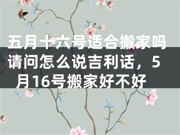 五月十六号适合搬家吗请问怎么说吉利话，5月16号搬家好不好