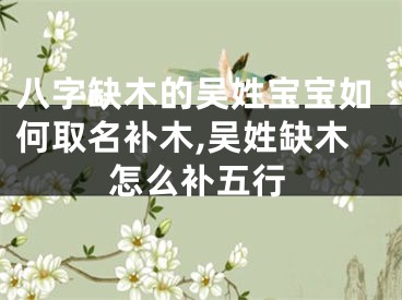 八字缺木的吴姓宝宝如何取名补木,吴姓缺木怎么补五行