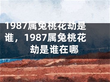 1987属兔桃花劫是谁,1987属兔桃花劫是谁在哪
