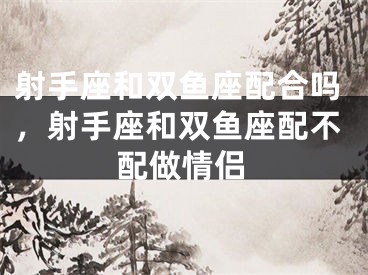 射手座和双鱼座配合吗，射手座和双鱼座配不配做情侣