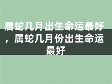 属蛇几月出生命运最好，属蛇几月份出生命运最好