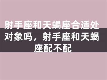 射手座和天蝎座合适处对象吗，射手座和天蝎座配不配