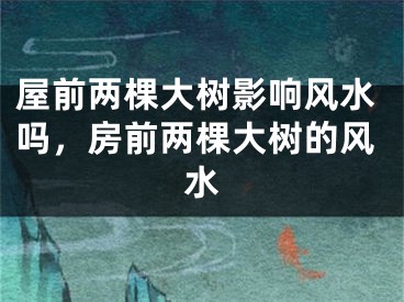 屋前两棵大树影响风水吗，房前两棵大树的风水