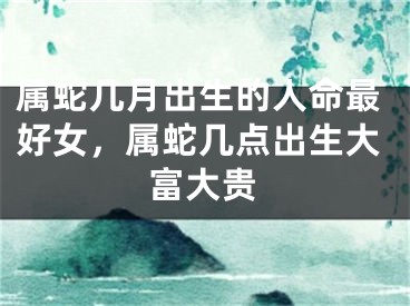 属蛇几月出生的人命最好女，属蛇几点出生大富大贵