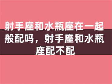 射手座和水瓶座在一起般配吗，射手座和水瓶座配不配
