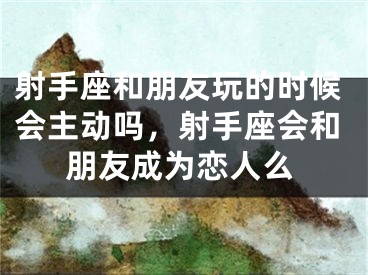 射手座和朋友玩的时候会主动吗，射手座会和朋友成为恋人么