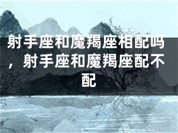 射手座和魔羯座相配吗,射手座和魔羯座配不配