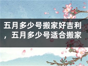 五月多少号搬家好吉利，五月多少号适合搬家