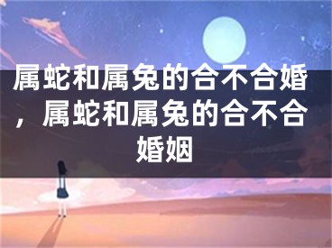 属蛇和属兔的合不合婚,属蛇和属兔的合不合婚姻
