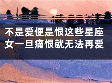 不是爱便是恨这些星座女一旦痛恨就无法再爱
