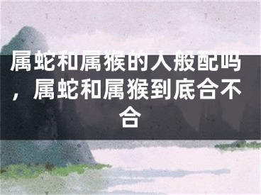 属蛇和属猴的人般配吗，属蛇和属猴到底合不合