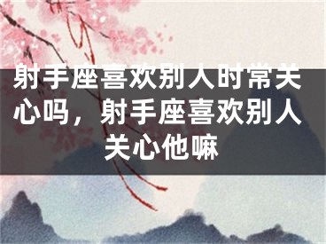 射手座喜欢别人时常关心吗，射手座喜欢别人关心他嘛