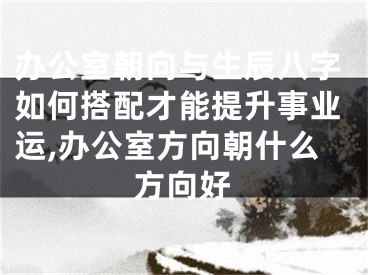 办公室朝向与生辰八字如何搭配才能提升事业运,办公室方向朝什么方向好