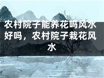 农村院子能养花吗风水好吗，农村院子栽花风水