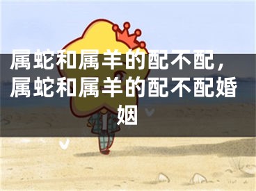 属蛇和属羊的配不配,属蛇和属羊的配不配婚姻