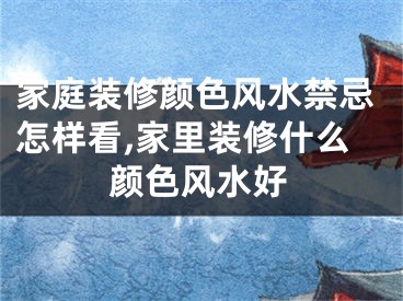 家庭装修颜色风水禁忌怎样看,家里装修什么颜色风水好
