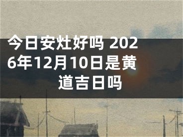 今日安灶好吗 2026年12月10日是黄道吉日吗