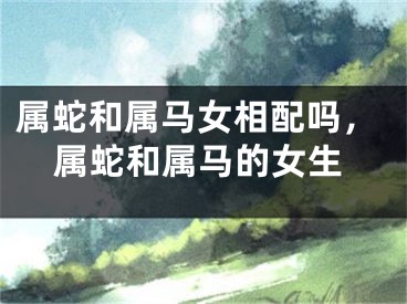 属蛇和属马女相配吗,属蛇和属马的女生