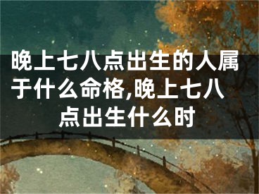 晚上七八点出生的人属于什么命格,晚上七八点出生什么时