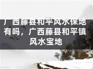 广西藤县和平风水保地有吗，广西藤县和平镇风水宝地
