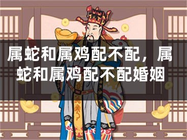 属蛇和属鸡配不配，属蛇和属鸡配不配婚姻