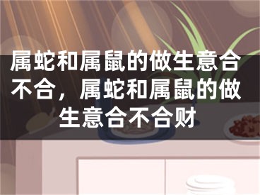 属蛇和属鼠的做生意合不合，属蛇和属鼠的做生意合不合财