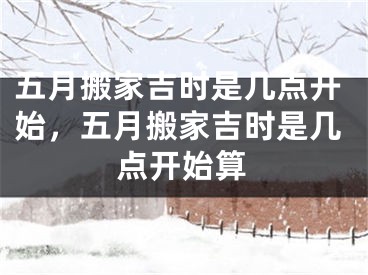 五月搬家吉时是几点开始，五月搬家吉时是几点开始算