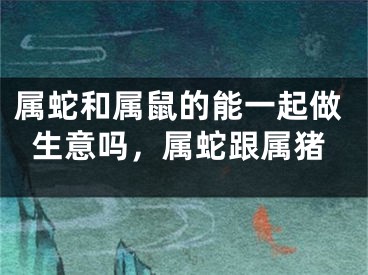 属蛇和属鼠的能一起做生意吗，属蛇跟属猪