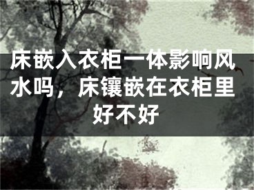 床嵌入衣柜一体影响风水吗,床镶嵌在衣柜里好不好