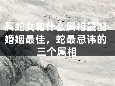 属蛇女和什么属相最配婚姻最佳，蛇最忌讳的三个属相