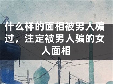 什么样的面相被男人骗过,注定被男人骗的女人面相