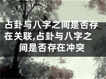 占卦与八字之间是否存在关联,占卦与八字之间是否存在冲突