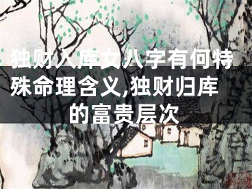 独财入库女八字有何特殊命理含义,独财归库的富贵层次