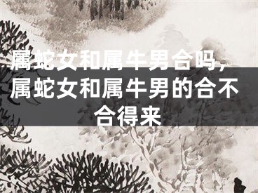 属蛇女和属牛男合吗,属蛇女和属牛男的合不合得来