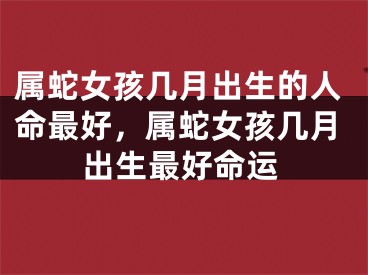 属蛇女孩几月出生的人命最好,属蛇女孩几月出生最好命运