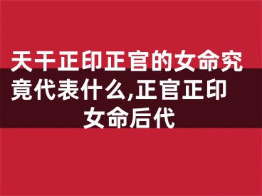 天干正印正官的女命究竟代表什么,正官正印女命后代