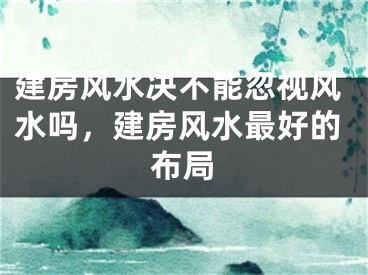 建房风水决不能忽视风水吗,建房风水最好的布局